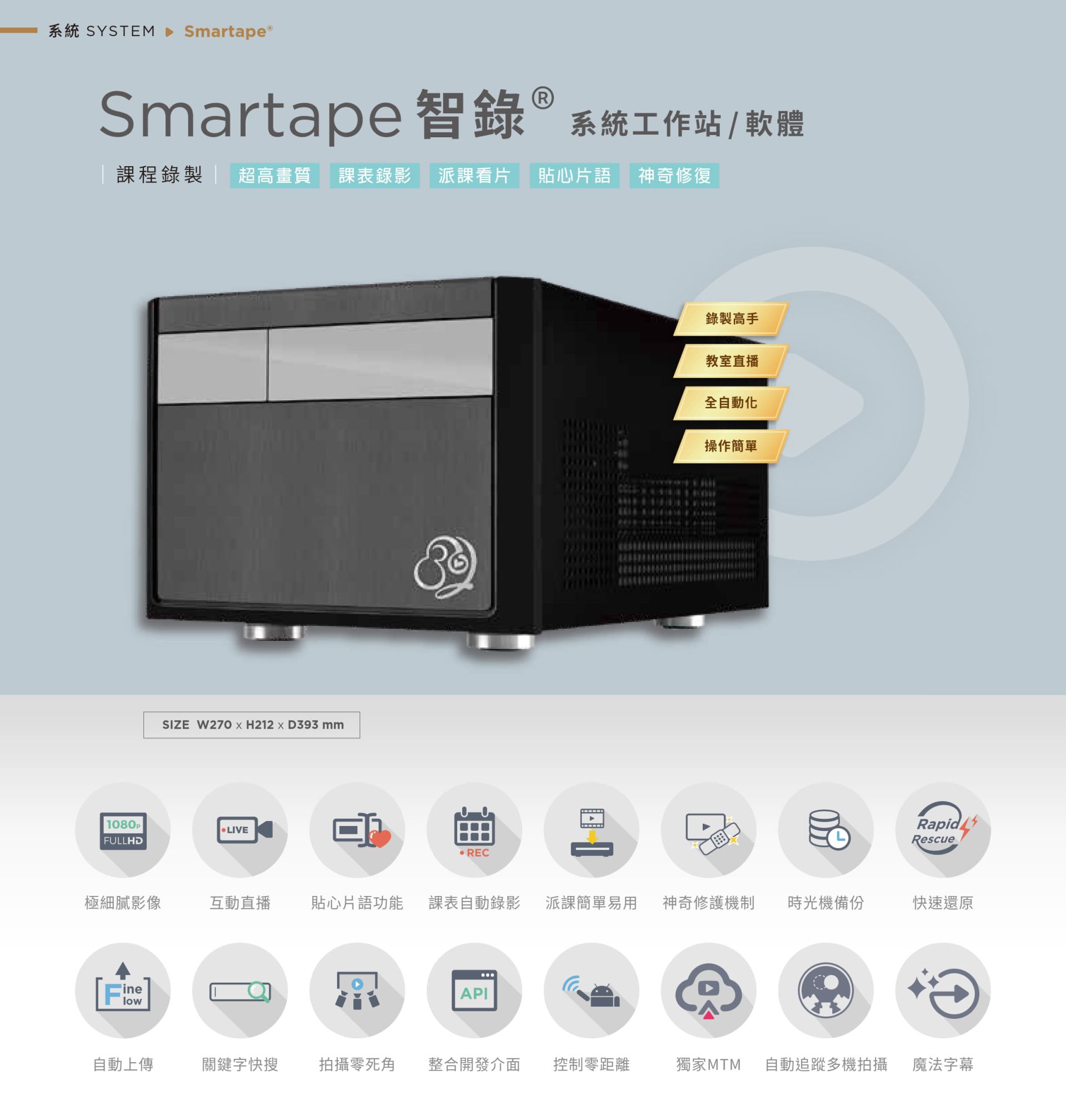 Smartape 智录系统软体专为课程录影与教室直播打造，支持全自动追踪多机拍摄、神奇修复、贴心片语、快速还原、派课看片与自动录制上传，具备极细腻 4K 画质、操作简单零死角，整合课表与 API 发布，支持关键字搜寻、影片剪辑、魔法字幕与时光机备份，适用教育机构与企业训练，是智能教学与录影系统的全自动解决方案。